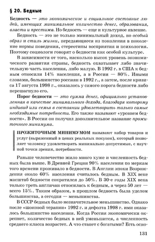§ 20. Бедные
Бедность — это экономическое и социальное состояние лю­
дей, имеющих минимальное количество денег, образования,
власти и престижа. Но бедность — еще и культурное явление.
Бедность — это не только минимальный доход, но особый
образ и стиль жизни, передающиеся из поколения в поколе­
ние нормы поведения, стереотипы восприятия и психология.
Поэтому социологи говорят о бедности как особой культуре.
В зависимости от того, насколько высок уровень экономи­
ческого развития страны, бедность охватывает либо значи­
тельную часть населения, либо малую. В 1992 г. в США к бед­
ным относили 14% населения, а в России — 80% . Иными
словами, большинство россиян в 1992 г., а затем, после кризи­
са 17 августа 1998 г., оказалось у самого порога бедности либо
перешагнуло его.
Порог бедности — это сумма денег, официально установ­
ленная в качестве минимального дохода, благодаря которому
индивид или семья в состоянии удовлетворить только самые
необходимые потребности. Его также называют «уровнем бед­
ности». В России он получил дополнительное название прожи­
точного минимума.
ПРОЖИТОЧНЫМ МИНИМУМОМ называют набор товаров и
услуг (выраженный в ценах реальных покупок), который позво­
ляет человеку удовлетворять минимально допустимые, с науч­
ной точки зрения, потребности.
Раньше человечество жило много хуже и численность бед­
ных была выше. В Древней Греции 90% населения по меркам
того времени проживало в бедности. В Англии эпохи Возрож­
дения около 60% населения считалось бедным. В XIX веке
масштаб бедности сократился до 50%. В 30-е годы XIX века
только треть англичан относилась к бедным, а через 50 лет —
всего 15%. Таким образом, в прошлом бедность была уделом
большинства, а сегодня — меньшинства.
В СССР бедных было незначительное меньшинство. Однако
после «шоковой терапии» 1992 г. и дефолта 1998 г. ими оказа­
лось большинство населения. Когда Россия экономически ок­
репнет, количество бедных в ней уменьшится, а численность
среднего класса возрастет. А что станет с богатыми? Есть осно­
131
 