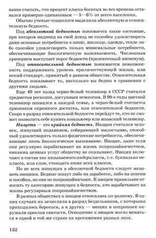 вание считать, что процент класса богатых во все времена оста­
вался примерно одинаковым — 5—6% от всего населения.
Обычно ученые-социологи выделяли абсолютную и относи­
тельную бедность.
Под абсолютной бедностью понимается такое состояние,
при котором индивид на свой доход не способен удовлетворить
даже основные потребности в пище, жилище, одежде, тепле ли­
бо способен удовлетворить только минимальные потребности,
обеспечивающие биологическую выживаемость. Численным
критерием выступает порог бедности (прожиточный минимум).
Под относительной бедностью понимается невозмож­
ность поддерживать уровень приличествующей жизни, или
некий стандарт, принятый в данном обществе. Относительная
бедность показывает то, насколько вы бедны в сравнении с
другими людьми.
Еще 40 лет назад черно-белый телевизор в СССР считался
предметом роскоши, доступным немногим. В 90-е годы цветной
телевизор появился в каждой семье, а черно-белый считается
признаком скромного достатка, или относительной бедности.
Скоро в разряд относительной бедности перейдут те, кто не смо­
жет позволить себе купить компьютер или японский телевизор.
Нищета — это крайняя бедность. Нищим считался чело­
век, живущий подаянием, собирающий милостыню, способ­
ный удовлетворять только физические потребности, обеспечи­
вающие лишь биологическое выживание. Нищие, даже если
они регулярно зарабатывают на жизнь попрошайничеством,
никаких ценных услуг обществу не оказывают. Нищих вклю­
чают в состав так называемого андеркласса, т.е. буквально не-
класса, или слоя, стоящего ниже всех классов.
Но не всех живущих в абсолютной бедности следует назы­
вать нищими. Бедные живут либо на заработок, либо на пенсии
и пособия, но они не попрошайничают. К нищим правильнее от­
носить ту категорию живущих в бедности, кто зарабатывает на
жизнь регулярным попрошайничеством.
В разных обществах к нищим относились по-разному. В од­
них случаях их зачисляли в разряд бездельников, с которыми
приходилось бороться, а в других — нищих и попрошаек ок­
ружали ореолом святости. Отношение к нищим могло менять­
ся в одной и той же стране на протяжении разных эпох.
132
 