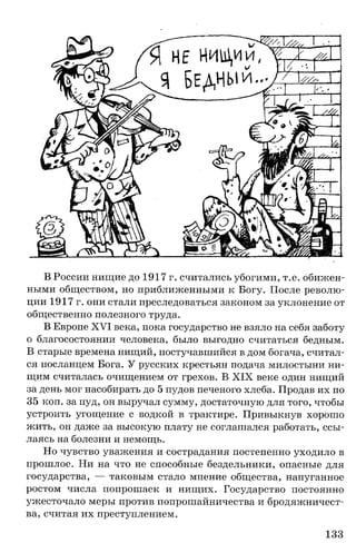 В России нищие до 1917 г. считались убогими, т.е. обижен­
ными обществом, но приближенными к Богу. После револю­
ции 1917 г. они стали преследоваться законом за уклонение от
общественно полезного труда.
В Европе XVI века, пока государство не взяло на себя заботу
о благосостоянии человека, было выгодно считаться бедным.
В старые времена нищий, постучавшийся в дом богача, считал­
ся посланцем Бога. У русских крестьян подача милостыни ни­
щим считалась очищением от грехов. В XIX веке один нищий
за день мог насобирать до 5 пудов печеного хлеба. Продав их по
35 коп. за пуд, он выручал сумму, достаточную для того, чтобы
устроить угощение с водкой в трактире. Привыкнув хорошо
жить, он даже за высокую плату не соглашался работать, ссы­
лаясь на болезни и немощь.
Но чувство уважения и сострадания постепенно уходило в
прошлое. Ни на что не способные бездельники, опасные для
государства, — таковым стало мнение общества, напуганное
ростом числа попрошаек и нищих. Государство постоянно
ужесточало меры против попрошайничества и бродяжничест­
ва, считая их преступлением.
133
 