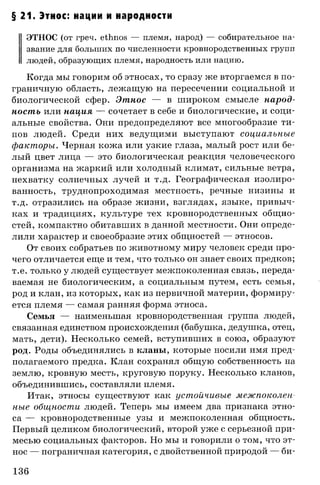 § 21. Этнос: нации и народности
ЭТНОС (от греч. ethnos — племя, народ) — собирательное на­
звание для больших по численности кровнородственных групп
людей, образующих племя, народность или нацию.
Когда мы говорим об этносах, то сразу же вторгаемся в по­
граничную область, лежащую на пересечении социальной и
биологической сфер. Этнос — в широком смысле народ­
ность или нация — сочетает в себе и биологические, и соци­
альные свойства. Они предопределяют все многообразие ти­
пов людей. Среди них ведущими выступают социальные
факторы. Черная кожа или узкие глаза, малый рост или бе­
лый цвет лица — это биологическая реакция человеческого
организма на жаркий или холодный климат, сильные ветра,
нехватку солнечных лучей и т.д. Географическая изолиро­
ванность, труднопроходимая местность, речные низины и
т.д. отразились на образе жизни, взглядах, языке, привыч­
ках и традициях, культуре тех кровнородственных общно­
стей, компактно обитавших в данной местности. Они опреде­
лили характер и своеобразие этих общностей — этносов.
От своих собратьев по животному миру человек среди про­
чего отличается еще и тем, что только он знает своих предков;
т.е. только у людей существует межпоколенная связь, переда­
ваемая не биологическим, а социальным путем, есть семья,
род и клан, из которых, как из первичной материи, формиру­
ется племя — самая ранняя форма этноса.
Семья — наименьшая кровнородственная группа людей,
связанная единством происхождения (бабушка, дедушка, отец,
мать, дети). Несколько семей, вступивших в союз, образуют
род. Роды объединялись в кланы, которые носили имя пред­
полагаемого предка. Клан сохранял общую собственность на
землю, кровную месть, круговую поруку. Несколько кланов,
объединившись, составляли племя.
Итак, этносы существуют как устойчивые межпоколен
ныв общности людей. Теперь мы имеем два признака этно­
са — кровнородственные узы и межпоколенная общность.
Первый целиком биологический, второй уже с серьезной при­
месью социальных факторов. Но мы и говорили о том, что эт­
нос — пограничная категория, с двойственной природой — би­
136
 