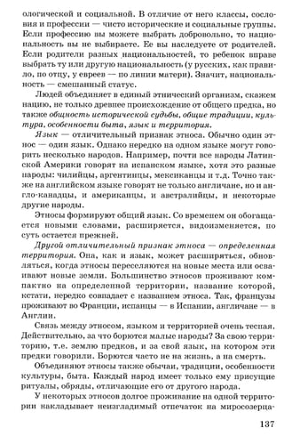 ологической и социальной. В отличие от него классы, сосло­
вия и профессии — чисто исторические и социальные группы.
Если профессию вы можете выбрать добровольно, то нацио­
нальность вы не выбираете. Ее вы наследуете от родителей.
Если родители разных национальностей, то ребенок вправе
выбрать ту или другую национальность (у русских, как прави­
ло, по отцу, у евреев — по линии матери). Значит, националь­
ность — смешанный статус.
Людей объединяет в единый этнический организм, скажем
нацию, не только древнее происхождение от общего предка, но
также общность исторической судьбы, общие традиции, куль­
тура, особенности быта, язык и территория.
Язык — отличительный признак этноса. Обычно один эт­
нос — один язык. Однако нередко на одном языке могут гово­
рить несколько народов. Например, почти все народы Латин­
ской Америки говорят на испанском языке, хотя это разные
народы: чилийцы, аргентинцы, мексиканцы и т.д. Точно так­
же на английском языке говорят не только англичане, но и ан­
гло-канадцы, и американцы, и австралийцы, и некоторые
другие народы.
Этносы формируют общий язык. Со временем он обогаща­
ется новыми словами, расширяется, видоизменяется, но
суть остается прежней.
Другой отличительный признак этноса — определенная
территория. Она, как и язык, может расширяться, обнов­
ляться, когда этносы переселяются на новые места или осва­
ивают новые земли. Большинство этносов проживают ком­
пактно на определенной территории, название которой,
кстати, нередко совпадает с названием этноса. Так, французы
проживают во Франции, испанцы — в Испании, англичане — в
Англии.
Связь между этносом, языком и территорией очень тесная.
Действительно, за что борются малые народы? За свою терри­
торию, т.е. землю предков, и за свой язык, на котором эти
предки говорили. Борются часто не на жизнь, а на смерть.
Объединяют этносы также обычаи, традиции, особенности
культуры, быта. Каждый народ имеет только ему присущие
ритуалы, обряды, отличающие его от другого народа.
У некоторых этносов долгое проживание на одной террито­
рии накладывает неизгладимый отпечаток на миросозерца­
137
 