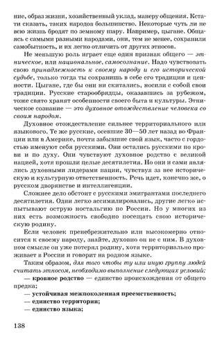 ние, образ жизни, хозяйственный уклад, манеру общения. Кста­
ти сказать, таких народов большинство. Некоторые чуть ли не
всю жизнь бродят по земному шару. Например, цыгане. Обща­
ясь с самыми разными народами, они, тем не менее, сохранили
самобытность, и их легко отличить от других этносов.
Не меньшую роль играет еще один признак общего — эт­
ническое, или национальное, самосознание. Надо чувствовать
свою принадлежность к своему народу и его исторической
судьбе, только тогда ты сохранишь в себе его традиции и цен­
ности. Цыгане, где бы они ни скитались, носили с собой свои
традиции. Русские старообрядцы, оказавшись за рубежом,
тоже свято хранят особенности своего быта и культуры. Этни­
ческое сознание — это духовное отождествление человека со
своим народом.
Духовное отождествление сильнее территориального или
языкового. Те же русские, осевшие 30— 50 лет назад во Фран­
ции или в Америке, почти забывшие свой язык, часто с гордо­
стью именуют себя русскими. Они остались русскими по кро­
ви и по духу. Они чувствуют духовное родство с великой
нацией, хотя прошли целые десятилетия. Но они и сами явля­
лись духовными лидерами нации, чувствуя за нее историче­
скую и культурную ответственность. Речь идет, конечно же, о
русском дворянстве и интеллигенции.
Сложнее дело обстоит с русскими эмигрантами последнего
десятилетия. Одни легко ассимилировались, другие легко ис­
пытывают острую ностальгию по России. Но у многих из
них есть возможность свободно посещать свою историче­
скую родину.
Если человек пренебрежительно или высокомерно отно­
сится к своему народу, знайте, духовно он не с ним. В духов­
ном смысле он уже потерял родину, хотя территориально про­
живает в России и говорит на родном языке.
Таким образом, для того чтобы ту или иную группу людей
считать этносом, необходимо выполнение следующих условий:
— кровное родство — единство происхождения от общего
предка;
— устойчивая межпоколенная преемственность;
— единство территории;
— единство языка;
138
 