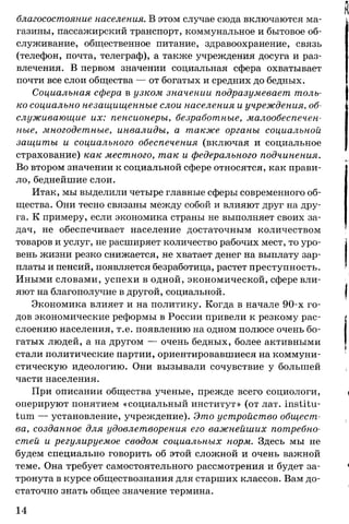 благосостояние населения. В этом случае сюда включаются ма­
газины, пассажирский транспорт, коммунальное и бытовое об­
служивание, общественное питание, здравоохранение, связь
(телефон, почта, телеграф), а также учреждения досуга и раз­
влечения. В первом значении социальная сфера охватывает
почти все слои общества — от богатых и средних до бедных.
Социальная сфера в узком значении подразумевает толь­
ко социально незащищенные слои населения и учреждения, об­
служивающие их: пенсионеры, безработные, малообеспечен­
ные, многодетные, инвалиды, а также органы социальной
защиты и социального обеспечения (включая и социальное
страхование) как местного, так и федерального подчинения.
Во втором значении к социальной сфере относятся, как прави­
ло, беднейшие слои.
Итак, мы выделили четыре главные сферы современного об­
щества. Они тесно связаны между собой и влияют друг на дру­
га. К примеру, если экономика страны не выполняет своих за­
дач, не обеспечивает население достаточным количеством
товаров и услуг, не расширяет количество рабочих мест, то уро­
вень жизни резко снижается, не хватает денег на выплату зар­
платы и пенсий, появляется безработица, растет преступность.
Иными словами, успехи в одной, экономической, сфере вли­
яют на благополучие в другой, социальной.
Экономика влияет и на политику. Когда в начале 90-х го­
дов экономические реформы в России привели к резкому рас­
слоению населения, т.е. появлению на одном полюсе очень бо­
гатых людей, а на другом — очень бедных, более активными
стали политические партии, ориентировавшиеся на коммуни­
стическую идеологию. Они вызывали сочувствие у большей
части населения.
При описании общества ученые, прежде всего социологи,
оперируют понятием «социальный институт» (от лат. institu­
tion — установление, учреждение). Это устройство общест­
ва, созданное для удовлетворения его важнейших потребно­
стей и регулируемое сводом социальных норм. Здесь мы не
будем специально говорить об этой сложной и очень важной
теме. Она требует самостоятельного рассмотрения и будет за­
тронута в курсе обществознания для старших классов. Вам до­
статочно знать общее значение термина.
14
 