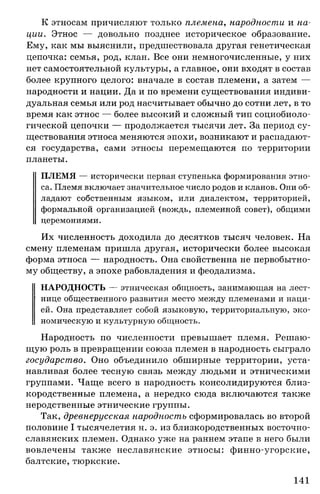 К этносам причисляют только племена, народности и на­
ции. Этнос — довольно позднее историческое образование.
Ему, как мы выяснили, предшествовала другая генетическая
цепочка: семья, род, клан. Все они немногочисленные, у них
нет самостоятельной культуры, а главное, они входят в состав
более крупного целого: вначале в состав племени, а затем —
народности и нации. Да и по времени существования индиви­
дуальная семья или род насчитывает обычно до сотни лет, в то
время как этнос — более высокий и сложный тип социобиоло-
гической цепочки — продолжается тысячи лет. За период су­
ществования этноса меняются эпохи, возникают и распадают­
ся государства, сами этносы перемещаются по территории
планеты.
ПЛЕМЯ — исторически первая ступенька формирования этно­
са. Племя включает значительное число родов и кланов. Они об­
ладают собственным языком, или диалектом, территорией,
формальной организацией (вождь, племенной совет), общими
церемониями.
Их численность доходила до десятков тысяч человек. На
смену племенам пришла другая, исторически более высокая
форма этноса — народность. Она свойственна не первобытно­
му обществу, а эпохе рабовладения и феодализма.
НАРОДНОСТЬ — этническая общность, занимающая на лест­
нице общественного развития место между племенами и наци­
ей. Она представляет собой языковую, территориальную, эко­
номическую и культурную общность.
Народность по численности превышает племя. Решаю­
щую роль в превращении союза племен в народность сыграло
государство. Оно объединило обширные территории, уста­
навливая более тесную связь между людьми и этническими
группами. Чаще всего в народность консолидируются близ­
кородственные племена, а нередко сюда включаются также
неродственные этнические группы.
Так, древнерусская народность сформировалась во второй
половине I тысячелетия н. э. из близкородственных восточно-
славянских племен. Однако уже на раннем этапе в него были
вовлечены также неславянские этносы: финно-угорские,
балтские, тюркские.
141
 