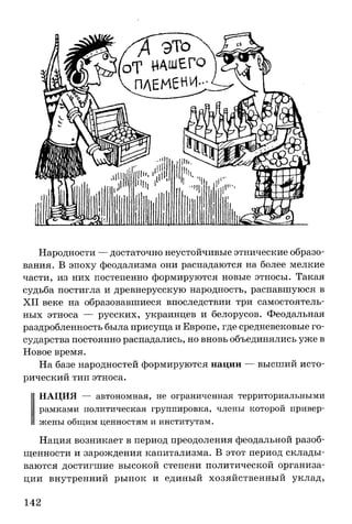 Народности — достаточно неустойчивые этнические образо­
вания. В эпоху феодализма они распадаются на более мелкие
части, из них постепенно формируются новые этносы. Такая
судьба постигла и древнерусскую народность, распавшуюся в
XII веке на образовавшиеся впоследствии три самостоятель­
ных этноса — русских, украинцев и белорусов. Феодальная
раздробленность была присуща и Европе, где средневековые го­
сударства постоянно распадались, но вновь объединялись уже в
Новое время.
На базе народностей формируются нации — высший исто­
рический тип этноса.
НАЦИЯ — автономная, не ограниченная территориальными
рамками политическая группировка, члены которой привер­
жены общим ценностям и институтам.
Нация возникает в период преодоления феодальной разоб­
щенности и зарождения капитализма. В этот период склады­
ваются достигшие высокой степени политической организа­
ции внутренний рынок и единый хозяйственный уклад,
142
 