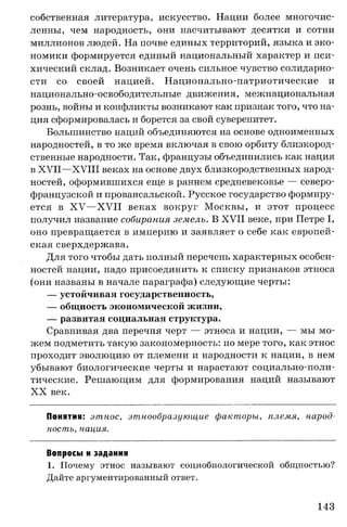 собственная литература, искусство. Нации более многочис­
ленны, чем народность, они насчитывают десятки и сотни
миллионов людей. На почве единых территорий, языка и эко­
номики формируется единый национальный характер и пси­
хический склад. Возникает очень сильное чувство солидарно­
сти со своей нацией. Национально-патриотические и
национально-освободительные движения, межнациональная
рознь, войны и конфликты возникают как признак того, что на­
ция сформировалась и борется за свой суверенитет.
Большинство наций объединяются на основе одноименных
народностей, в то же время включая в свою орбиту близкород­
ственные народности. Так, французы объединились как нация
в XVII—XVIII веках на основе двух близкородственных народ­
ностей, оформившихся еще в раннем средневековье — северо­
французской и провансальской. Русское государство формиру­
ется в X V —XVII веках вокруг Москвы, и этот процесс
получил название собирания земель. В XVII веке, при Петре I,
оно превращается в империю и заявляет о себе как европей­
ская сверхдержава.
Для того чтобы дать полный перечень характерных особен­
ностей нации, надо присоединить к списку признаков этноса
(они названы в начале параграфа) следующие черты:
— устойчивая государственность,
— общность экономической жизни,
— развитая социальная структура.
Сравнивая два перечня черт — этноса и нации, — мы мо­
жем подметить такую закономерность: по мере того, как этнос
проходит эволюцию от племени и народности к нации, в нем
убывают биологические черты и нарастают социально-поли­
тические. Решающим для формирования наций называют
X X век.
Понятия: этнос, этнообразующие факторы, племя, народ­
ность, нация.
Вопросы и задания
1. Почему этнос называют социобиологической общностью?
Дайте аргументированный ответ.
143
 