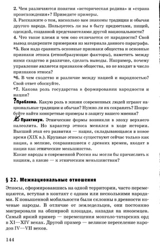 2. Чем различаются понятия «историческая родина» и «страна
происхождения»? Приведите примеры.
3. Расскажите о том, насколько вам знакомы традиции и обычаи
другого народа. Пользуетесь ли вы в быту предметами, пищей,
одеждой, созданной представителями другой национальности?
4. Что такое племя и чем оно отличается от народности? Свой
вывод подкрепите примерами из материала данного параграфа.
*5. Вам надо сравнить основные признаки общества и основные
признаки этноса (этнообразующие факторы), наметить между
ними сходство и различие, сделать выводы. Например, почему
управление является признаком общества, но не входит в число
признаков этноса?
*6. В чем сходство и различие между нацией и народностью?
Свой ответ обоснуйте.
*7. Какова роль государства в формировании народности и
нации?
ч
■Проблема. Какую роль в жизни современных людей играют на­
циональные традиции и обычаи? Нужно ли их сохранять? Попро­
буйте найти конкретные примеры в защиту вашего мнения?
Практикум. Этнические формы возникли в эпоху верхнего
палеолита. Но характер этноса менялся в ходе истории.
Высший этап его развития — нация, складывающаяся в новое
время (XIX в.). Крупные этносы существуют сейчас только как
нация, а мелкие, сохранившиеся с древних времен, входят в
нации как этнические меньшинства.
Какие народы в современной России вы могли бы причислить к
нациям, а какие — к этническим меньшинствам?
§ 22. Межнациональные отношения
Этносы, сформировавшись на одной территории, часто переме­
щаются, вступая в контакт с одним или несколькими народа­
ми. К повышенной мобильности были склонны в древности ко­
чевые народы. В отличие от земледельцев, они постоянно
мигрировали на обширной площади, нападая на иноземцев.
Самый яркий пример — перемещения монголо-татарских орд
в XI—XIV веках. Другой пример — великое переселение наро­
дов IV—VII веков.
144
 
