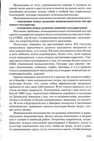 Независимо от того, перемещаются народы и племена из
одной части земли в другую или остаются на одном месте, они
неизбежно вступают между собой в особый тип социальных
отношений, которые называют межнациональными.
Межнациональные отношения включают две разновидности:
— отношения между разными национальностями внутри
одного государства;
— отношения между разными нациями-государствами.
Изучение проблемы межнациональных отношений внутри
одного государства впервые было поставлено на научную осно­
ву в США, где белые, составляющие большинство, натолкну­
лись на сопротивление чернокожего населения.
Поскольку Америка на протяжении всего X X столетия
продолжала притягивать десятки миллионов мигрантов со
всех концов света, то к концу X X века численность всех белых
и всех небелых почти выравнялась. Более того, доля первых
стала сокращаться, а доля вторых интенсивно нарастать. Спе­
циалисты стали поговаривать о том, что вскоре белые станут в
США этническим меньшинством. Сегодня уже многие «бе­
лые» (итальянцы, албанцы, сербы, литовцы и т.д.) требуют
статуса национального меньшинства и создают этнические ас­
социации (клубы, партии).
Однако парадокс заключается в другом. За сотни лет рабст­
ва и борьбы с ним американские негры так усвоили ценности
культуры белых, что, давно забыв африканские традиции,
приняли ее как свою собственную. И не только приняли, но и
стали активно защищать. В интервью, взятом у них после со­
бытий 1992 года, чернокожие обвиняли корейцев и выходцев
из Латинской Америки в том, что те неприветливы, непатрио­
тичны в отличие от белых американцев, живущих по соседст­
ву. И если в будущем белые в Америке окажутся в численном
меньшинстве, защищать идеалы культуры белых будут, ско­
рее всего, негры.
Национальное большинство по-разному относится к наци­
ональным меньшинствам. Белые всегда относились к неграм
как к тупым и ленивым рабам. Стереотип закрепился, потре­
бовалось немало поколений преуспевших в бизнесе, науке и
культуре чернокожих для того, чтобы он исчез. А вот к азиа-
то-американцам сразу стали относиться иначе. Свойственные
145
 