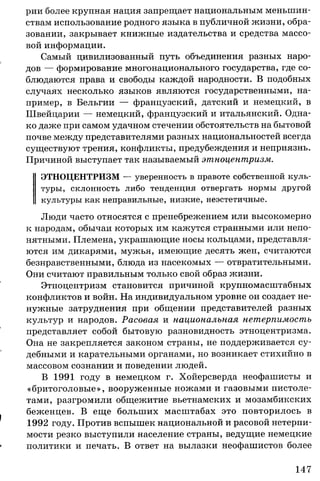 рии более крупная нация запрещает национальным меньшин­
ствам использование родного языка в публичной жизни, обра­
зовании, закрывает книжные издательства и средства массо­
вой информации.
Самый цивилизованный путь объединения разных наро­
дов — формирование многонационального государства, где со­
блюдаются права и свободы каждой народности. В подобных
случаях несколько языков являются государственными, на­
пример, в Бельгии — французский, датский и немецкий, в
Швейцарии — немецкий, французский и итальянский. Одна­
ко даже при самом удачном стечении обстоятельств на бытовой
почве между представителями разных национальностей всегда
существуют трения, конфликты, предубеждения и неприязнь.
Причиной выступает так называемый этноцентризм.
ЭТНОЦЕНТРИЗМ — уверенность в правоте собственной куль­
туры, склонность либо тенденция отвергать нормы другой
культуры как неправильные, низкие, неэстетичные.
Люди часто относятся с пренебрежением или высокомерно
к народам, обычаи которых им кажутся странными или непо­
нятными. Племена, украшающие носы кольцами, представля­
ются им дикарями, мужья, имеющие десять жен, считаются
безнравственными, блюда из насекомых — отвратительными.
Они считают правильным только свой образ жизни.
Этноцентризм становится причиной крупномасштабных
конфликтов и войн. На индивидуальном уровне он создает не­
нужные затруднения при общении представителей разных
культур и народов. Расовая и национальная нетерпимость
представляет собой бытовую разновидность этноцентризма.
Она не закрепляется законом страны, не поддерживается су­
дебными и карательными органами, но возникает стихийно в
массовом сознании и поведении людей.
В 1991 году в немецком г. Хойерсверда неофашисты и
«бритоголовые», вооруженные ножами и газовыми пистоле­
тами, разгромили общежитие вьетнамских и мозамбикских
беженцев. В еще больших масштабах это повторилось в
1992 году. Против вспышек национальной и расовой нетерпи­
мости резко выступили население страны, ведущие немецкие
политики и печать. В ответ на вылазки неофашистов более
147
 