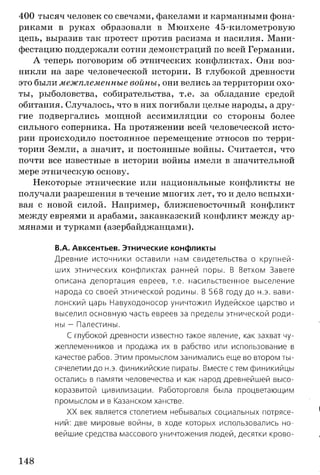 400 тысяч человек со свечами, факелами и карманными фона­
риками в руках образовали в Мюнхене 45-километровую
цепь, выразив так протест против расизма и насилия. Мани­
фестацию поддержали сотни демонстраций по всей Германии.
А теперь поговорим об этнических конфликтах. Они воз­
никли на заре человеческой истории. В глубокой древности
это были межплеменные войны, они велись за территории охо­
ты, рыболовства, собирательства, т.е. за обладание средой
обитания. Случалось, что в них погибали целые народы, а дру­
гие подвергались мощной ассимиляции со стороны более
сильного соперника. На протяжении всей человеческой исто­
рии происходило постоянное перемещение этносов по терри­
тории Земли, а значит, и постоянные войны. Считается, что
почти все известные в истории войны имели в значительной
мере этническую основу.
Некоторые этнические или национальные конфликты не
получали разрешения в течение многих лет, то и дело вспыхи­
вая с новой силой. Например, ближневосточный конфликт
между евреями и арабами, закавказский конфликт между ар­
мянами и турками (азербайджанцами).
В.А. Авксентьев. Этнические конфликты
Древние источники оставили нам свидетельства о крупней­
ших этнических конфликтах ранней поры. В Ветхом Завете
описана депортация евреев, т.е. насильственное выселение
народа со своей этнической родины. В 568 году до н.э. вави­
лонский царь Навуходоносор уничтожил Иудейское царство и
выселил основную часть евреев за пределы этнической роди­
ны - Палестины.
С глубокой древности известно такое явление, как захват чу­
жеплеменников и продажа их в рабство или использование в
качестве рабов. Этим промыслом занимались еще во втором ты­
сячелетии до н.э. финикийские пираты. Вместе с тем финикийцы
остались в памяти человечества и как народ древнейшей высо­
коразвитой цивилизации. Работорговля была процветающим
промыслом и в Казанском ханстве.
XX век является столетием небывалых социальных потрясе­
ний: две мировые войны, в ходе которых использовались но­
вейшие средства массового уничтожения людей, десятки крово­
148
 