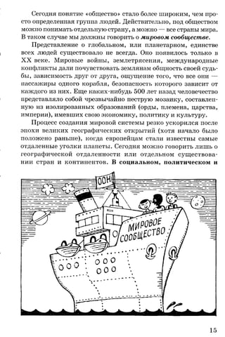 Сегодня понятие «общество» стало более широким, чем про­
сто определенная группа людей. Действительно, под обществом
можно понимать отдельную страну, а можно — все страны мира.
В таком случае мы должны говорить о мировом сообществе.
Представление о глобальном, или планетарном, единстве
всех людей существовало не всегда. Оно появилось только в
X X веке. Мировые войны, землетрясения, международные
конфликты дали почувствовать землянам общность своей судь­
бы, зависимость друг от друга, ощущение того, что все они —
пассажиры одного корабля, безопасность которого зависит от
каждого из них. Еще каких-нибудь 500 лет назад человечество
представляло собой чрезвычайно пеструю мозаику, составлен­
ную из изолированных образований (орды, племена, царства,
империи), имевших свою экономику, политику и культуру.
Процесс создания мировой системы резко ускорился после
эпохи великих географических открытий (хотя начало было
положено раньше), когда европейцам стали известны самые
отдаленные уголки планеты. Сегодня можно говорить лишь о
географической отдаленности или отдельном существова­
нии стран и континентов. В социальном, политическом и
 