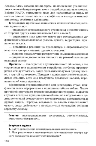 Косово. Здесь издавна жили сербы, но постепенно увеличива­
лось число албанцев в крае, и они потребовали независимости.
Войска НАТО, прибывшие сюда для налаживания мира, не
смогли окончательно погасить конфликт и наладить отноше­
ния между сербами и албанцами.
К основным причинам этнических конфликтов специали­
сты причисляют:
— ощущение несправедливого отношения к своему этносу
со стороны других национальностей или властей;
— ущемление прав данного этноса при распределении де­
фицитных социальных благ (власть, деньги, территория, при­
вилегии и т.п.);
— негативная реакция на проводимую и оправдываемую
властями дискриминацию одного из этносов;
— бытовые предрассудки и стереотипы обыденного сознания;
— ущемление достоинства личности на расовой или наци­
ональной основе.
Причины — это скрытые в сущности самого общества, в его
социальном или политическом устройстве, глубокие противо­
речия между этносами, когда один этнос получает преимущест­
ва, а другой их не имеет. Поводом к конфликту может служить
любое событие, если оно послужило последней каплей, пере­
полнившей чашу терпения.
Возникая на территории одной или нескольких стран, кон­
фликты затем перерастают в полномасштабные войны. Часто
причиной выступают территориальные притязания, в других
случаях исходная причина давно забыта, но в подсознании це­
лых поколений оседает почти патологическая нетерпимость к
другой нации. Нередко, отдаваясь во власть национальных
чувств, люди действуют в конфликтных ситуациях вопреки
здравому смыслу.
Понятия: межнациональные отношения, этноцентризм,
этнические конфликты.
Вопросы и задания
1. Дайте определение межнациональным отношениям.
2. Чем различаются межнациональные отношения внутри од­
ного государства и между государствами?
150
 