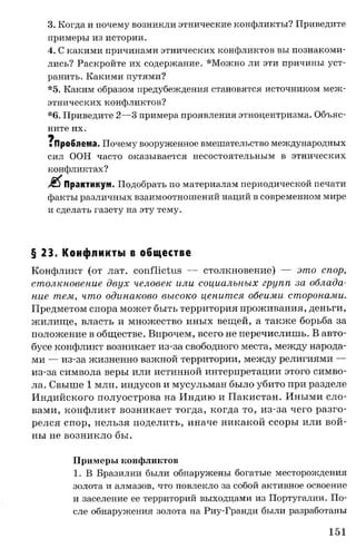 3. Когда и почему возникли этнические конфликты? Приведите
примеры из истории.
4. С какими причинами этнических конфликтов вы познакоми­
лись? Раскройте их содержание. *Можно ли эти причины уст­
ранить. Какими путями?
*5. Каким образом предубеждения становятся источником меж­
этнических конфликтов?
*6. Приведите 2—3 примера проявления этноцентризма. Объяс­
ните их.
щ
i Проблема, Почему вооруженное вмешательство международных
сил ООН часто оказывается несостоятельным в этнических
конфликтах?
J8$Практикум . Подобрать по материалам периодической печати
факты различных взаимоотношений наций в современном мире
и сделать газету на эту тему.
§ 23. Конфликты в обществе
Конфликт (от лат. conflictus — столкновение) — это спор,
столкновение двух человек или социальных групп за облада­
ние тем, что одинаково высоко ценится обеими сторонами.
Предметом спора может быть территория проживания, деньги,
жилище, власть и множество иных вещей, а также борьба за
положение в обществе. Впрочем, всего не перечислишь. В авто­
бусе конфликт возникает из-за свободного места, между народа­
ми — из-за жизненно важной территории, между религиями —
из-за символа веры или истинной интерпретации этого симво­
ла. Свыше 1 млн. индусов и мусульман было убито при разделе
Индийского полуострова на Индию и Пакистан. Иными сло­
вами, конфликт возникает тогда, когда то, из-за чего разго­
релся спор, нельзя поделить, иначе никакой ссоры или вой­
ны не возникло бы.
Примеры конфликтов
1. В Бразилии были обнаружены богатые месторождения
золота и алмазов, что повлекло за собой активное освоение
и заселение ее территорий выходцами из Португалии. По­
сле обнаружения золота на Риу-Гранди были разработаны
151
 