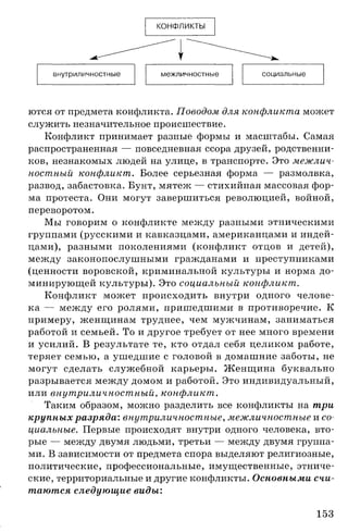 КОНФЛИКТЫ
внутриличностные межличностные социальные
ются от предмета конфликта. Поводом для конфликта может
служить незначительное происшествие.
Конфликт принимает разные формы и масштабы. Самая
распространенная — повседневная ссора друзей, родственни­
ков, незнакомых людей на улице, в транспорте. Это межлич­
ностный конфликт. Более серьезная форма — размолвка,
развод, забастовка. Бунт, мятеж — стихийная массовая фор­
ма протеста. Они могут завершиться революцией, войной,
переворотом.
Мы говорим о конфликте между разными этническими
группами (русскими и кавказцами, американцами и индей­
цами), разными поколениями (конфликт отцов и детей),
между законопослушными гражданами и преступниками
(ценности воровской, криминальной культуры и норма до­
минирующей культуры). Это социальный конфликт.
Конфликт может происходить внутри одного челове­
ка — между его ролями, пришедшими в противоречие. К
примеру, женщинам труднее, чем мужчинам, заниматься
работой и семьей. То и другое требует от нее много времени
и усилий. В результате те, кто отдал себя целиком работе,
теряет семью, а ушедшие с головой в домашние заботы, не
могут сделать служебной карьеры. Женщина буквально
разрывается между домом и работой. Это индивидуальный,
или внутриличностный, конфликт.
Таким образом, можно разделить все конфликты на три
крупных разряда: внутриличностные, межличностные и со­
циальные. Первые происходят внутри одного человека, вто­
рые — между двумя людьми, третьи — между двумя группа­
ми. В зависимости от предмета спора выделяют религиозные,
политические, профессиональные, имущественные, этниче­
ские, территориальные и другие конфликты. Основными счи­
таются следующие виды:
153
 