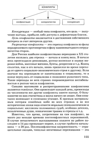 КОНФЛИКТЫ
Конкуренция — особый типа конфликта, его цель — полу­
чение выгоды, прибыли либо доступа к дефицитным благам.
Цель конфликта заключается в достижении собственного
интереса за счет интересов других.
Разрешение конфликта — это переход конфликта из фазы
неразрешимого противоречия в фазу взаимовыгодного сотруд­
ничества сторон.
Для России наиболее конфликтными периодами в XX сто­
летии являлись два отрезка — начало и конец века. В начале
века происходили революции, русско-японская и первая ми­
ровая война, массовые мятежи, бунты, репрессии и т.д. Конец
столетия, как и его начало, вновь пришелся на время перехо­
да от одного социально-экономического строя к другому. Если
вначале мы переходили от капитализма к социализму, то в
конце вернулись от социализма к экономике рыночного типа.
Такие переходы во всех странах сопровождаются нестабиль­
ностью и ростом числа конфликтов.
Самыми массовыми и распространенными конфликтами
являются семейные. Они происходят каждый день, превосходя
по численности все другие конфликты вместе взятые. О боль­
шинстве из них статистика и наука ничего не знают. Они спон­
танно возникают и спонтанно угасают. К прямым материаль­
ным потерям семейных войн во всех странах и во все
исторические эпохи надо отнести морально-психологические и
социальные: миллионы поломанных судеб, особенно детских,
искалеченные души, психические травмы и стрессы и т.д.
Известно, что время, потраченное на сам конфликт, во
много раз меньше времени постконфликтных переживаний.
В случае нетактичного высказывания коллеги по работе по­
следнее в 14 раз превышает первое, в случае грубости началь­
ника — в 20 раз. Послеконфликтная напряженность — отри­
цательные эмоции, тяжелые негативные переживания — это
155
 