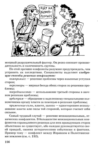 мощный разрушительный фактор. Он резко снижает произво­
дительность и сплоченность группы.
По этой причине конфликты разумнее предупреждать, чем
устранять их последствия. Специалисты выделяют следую­
щие способы решения конфликтов:
компромисс — решение проблемы через взаимные уступки
сторон;
переговоры — мирная беседа обеих сторон по решению про­
блемы;
посредничество — использование третьей стороны в заоч­
ном решении проблемы;
арбитраж — обращение к наделенному специальными пол­
номочиями органу власти за помощью в решении проблемы;
применение силы, власти, закона — одностороннее исполь­
зование власти или силы той стороной, которая считает себя
сильнее.
Самый трудный случай — решение межнациональных, эт­
нических конфликтов. В большинстве межнациональных кон­
фликтов справедливого решения для всех враждующих сторон
объективно не существует, ибо каждая руководствуется сво­
ей правдой, своими историческими событиями и фактами.
Пример тому — конфликт между Израилем и Палестински­
ми землями (см. с. 152).
156
 