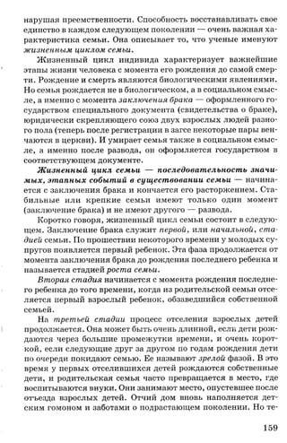 нарушая преемственности. Способность восстанавливать свое
единство в каждом следующем поколении — очень важная ха­
рактеристика семьи. Она описывает то, что ученые именуют
жизненным циклом семьи.
Жизненный цикл индивида характеризует важнейшие
этапы жизни человека с момента его рождения до самой смер­
ти. Рождение и смерть являются биологическими явлениями.
Но семья рождается не в биологическом, а в социальном смыс­
ле, а именно с момента заключения брака — оформленного го­
сударством специального документа (свидетельства о браке),
юридически скрепляющего союз двух взрослых людей разно­
го пола (теперь после регистрации в загсе некоторые пары вен­
чаются в церкви). И умирает семья также в социальном смыс­
ле, а именно после развода, он оформляется государством в
соответствующем документе.
Жизненный цикл семьи — последовательность значи­
мых, этапных событий в существовании семьи — начина­
ется с заключения брака и кончается его расторжением. Ста­
бильные или крепкие семьи имеют только один момент
(заключение брака) и не имеют другого — развода.
Коротко говоря, жизненный цикл семьи состоит в следую­
щем. Заключение брака служит первой, или начальной, ста­
дией семьи. По прошествии некоторого времени у молодых су­
пругов появляется первый ребенок. Эта фаза продолжается от
момента заключения брака до рождения последнего ребенка и
называется стадией роста семьи.
Вторая стадия начинается с момента рождения последне­
го ребенка до того времени, когда из родительской семьи отсе­
ляется первый взрослый ребенок, обзаведшийся собственной
семьей.
На третьей стадии процесс отселения взрослых детей
продолжается. Она может быть очень длинной, если дети рож­
даются через большие промежутки времени, и очень корот­
кой, если следующие друг за другом по годам рождения дети
по очереди покидают семью. Ее называют зрелой фазой. В это
время у первых отселившихся детей рождаются собственные
дети, и родительская семья часто превращается в место, где
воспитываются внуки. Они занимают место, опустевшее после
отъезда взрослых детей. Отчий дом вновь наполняется дет­
ским гомоном и заботами о подрастающем поколении. Но те-
159
 