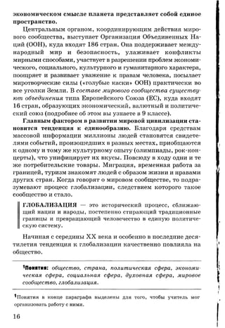 экономическом смысле планета представляет собой единое
пространство.
Центральным органом, координирующим действия миро­
вого сообщества, выступает Организация Объединенных На­
ций (ООН), куда входят 186 стран. Она поддерживает между­
народный мир и безопасность, улаживает конфликты
мирными способами, участвует в разрешении проблем экономи­
ческого, социального, культурного и гуманитарного характера,
поощряет и развивает уважение к правам человека, посылает
миротворческие силы («голубые каски» ООН) практически во
все уголки Земли. В составе мирового сообщества существу­
ют объединения типа Европейского Союза (ЕС), куда входят
16 стран, образующих экономический, валютный и политиче­
ский союз (подробнее об этом вы узнаете в 9 классе).
Главным фактором в развитии мировой цивилизации ста­
новится тенденция к единообразию. Благодаря средствам
массовой информации миллионы людей становятся свидете­
лями событий, произошедших в разных местах, приобщаются
к одному и тому же культурному опыту (олимпиады, рок-кон­
церты), что унифицирует их вкусы. Повсюду в ходу одни и те
же потребительские товары. Миграция, временная работа за
границей, туризм знакомят людей с образом жизни и нравами
других стран. Когда говорят о мировом сообществе, то подра­
зумевают процесс глобализации, следствием которого такое
сообщество и стало.
ГЛОБАЛИЗАЦИЯ — это исторический процесс, сближаю­
щий нации и народы, постепенно стирающий традиционные
границы и превращающий человечество в единую политиче­
скую систему.
Начиная с середины X X века и особенно в последние деся­
тилетия тенденция к глобализации качественно повлияла на
общество.
^Понятия: общество, страна, политическая сфера, экономи­
ческая сфера, социальная сфера, духовная сфера, мировое
сообщество, глобализация.
^Понятия в конце параграфа выделены для того, чтобы учитель мог
организовать работу с ними.
16
 