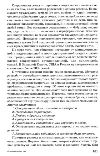 Современная семья — первичная социальная и экономиче­
ская ячейка, включающая родителей и одного ребенка. Ее на­
зывают нуклеарной семьей (от лат. nucleus — ядро), потому,
что демографическим ядром семьи, отвечающей за воспроизвод­
ство новых поколений, являются родители и их дети. Они со­
ставляют биологический, социальный и экономический центр
любой семьи. Все остальные родственники — бабушки, дедуш­
ки, дяди, тети и т.п. — относятся к периферии семьи. Если все
они живут вместе, то семья называется расширенной, многопо­
коленной. Последнее прилагательное уточняет, что семья рас­
ширяется за счет 3—4 поколений прямых родственников, а не за
счет присоединения к нуклеарной семье дядей, кузенов и т.п.
По мере того, как общество переходит от доиндустриаль-
ной к индустриальной и постиндустриальной стадиям разви­
тия, традиционная многопоколенная семья все больше вытес­
няется современной двухпоколенной, или нуклеарной,
семьей. В Западной Европе, США и России нуклеарные семьи
составляют более 70% семей.
С течением времени многие семьи распадаются. Мотивы
развода — это субъективные причины, названные самими раз­
водящимися или экспертами. Мотивы отражают только чувст­
ва, переживаемые супругами на период развода, а не реальные
проблемы, приведшие к нему. Об этом хорошо знают отечест­
венные социологи. Они основывают свои исследования на ма­
териалах бракоразводных дел. Известно, что в суде супруги не­
редко называют не реальную причину распада брака, а мотив,
облегчающий эту процедуру. Среди них наиболее частыми яв­
ляются следующие:
1. Отсутствие общих взглядов и интересов.
2. Несходство характеров.
3. Любовь к другому человеку.
4. Супружеская неверность.
5. Алкоголизм и связанные с ним грубость и побои.
6. Отсутствие нормальных жилищных и материальных
условий.
7. Вмешательство родителей в семейные дела супругов.
Причины развода и мотивы развода — вещи, как оказыва­
ется, разные. Первые объективны, вторые субъективны. Пер­
вые действуют как бы помимо воли и сознания людей. Они
6 Обществознание, 8 кл. 161
 
