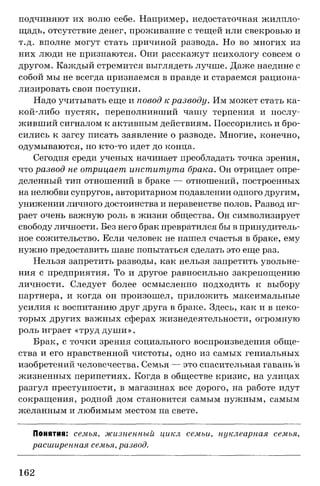 подчиняют их волю себе. Например, недостаточная жилпло­
щадь, отсутствие денег, проживание с тещей или свекровью и
т.д. вполне могут стать причиной развода. Но во многих из
них люди не признаются. Они расскажут психологу совсем о
другом. Каждый стремится выглядеть лучше. Даже наедине с
собой мы не всегда признаемся в правде и стараемся рациона­
лизировать свои поступки.
Надо учитывать еще и повод кразводу. Им может стать ка-
кой-либо пустяк, переполнивший чашу терпения и послу­
живший сигналом к активным действиям. Поссорились и бро­
сились к загсу писать заявление о разводе. Многие, конечно,
одумываются, но кто-то идет до конца.
Сегодня среди ученых начинает преобладать точка зрения,
что развод не отрицает, института брака. Он отрицает опре­
деленный тип отношений в браке — отношений, построенных
на нелюбви супругов, авторитарном подавлении одного другим,
унижении личного достоинства и неравенстве полов. Развод иг­
рает очень важную роль в жизни общества. Он символизирует
свободу личности. Без него брак превратился бы в принудитель­
ное сожительство. Если человек не нашел счастья в браке, ему
нужно предоставить шанс попытаться сделать это еще раз.
Нельзя запретить разводы, как нельзя запретить увольне­
ния с предприятия. То и другое равносильно закрепощению
личности. Следует более осмысленно подходить к выбору
партнера, и когда он произошел, приложить максимальные
усилия к воспитанию друг друга в браке. Здесь, как и в неко­
торых других важных сферах жизнедеятельности, огромную
роль играет «труд душ и».
Брак, с точки зрения социального воспроизведения обще­
ства и его нравственной чистоты, одно из самых гениальных
изобретений человечества. Семья — это спасительная гавань в
жизненных перипетиях. Когда в обществе кризис, на улицах
разгул преступности, в магазинах все дорого, на работе идут
сокращения, родной дом становится самым нужным, самым
желанным и любимым местом на свете.
Понятия; семья, жизненный цикл семьи, нуклеарная семья,
расширенная семья, развод.
162
 