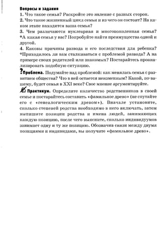 Вопросы и задания
1. Что такое семья? Раскройте это явление с разных сторон.
2. Что такое жизненный цикл семьи и из чего он состоит? На ка­
ком этапе находится ваша семья?
3. Чем различаются нуклеарная и многопоколенная семья?
*А какая семья у вас? Попробуйте найти преимущества одной и
другой.
4. Каковы причины развода и его последствия для ребенка?
*Приходилось ли вам сталкиваться с проблемой развода? А на
примере своих родителей или знакомых? Постарайтесь проана­
лизировать подобную ситуацию.
ч
■Проблема. Подумайте над проблемой: как менялась семья с раз­
витием общества? Что в ней остается неизменным? Какой, по-ва-
шему, будет семья в XXI веке? Свое мнение аргументируйте.
Практикум. Определите количество родственников в своей
семье и постарайтесь составить «фамильное древо» (не спутайте
его с «генеалогическим древом»). Вначале установите,
сколько степеней родства необходимо в него включать, затем
выпишите позиции родства и имена людей, занимающих
каждую позицию, после чего выясните, сколько индивидуумов
занимает одну и ту же позицию. Обозначив связи между двумя
позициями и индивидами, вы получите «фамильное древо».
 