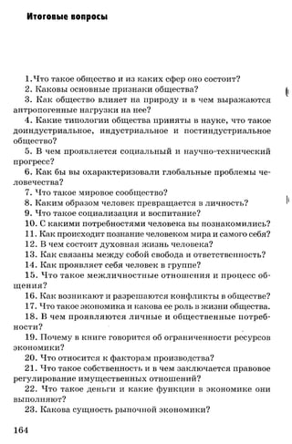 Итоговые вопросы
I.Что такое общество и из каких сфер оно состоит?
2. Каковы основные признаки общества?
3. Как общество влияет на природу и в чем выражаются
антропогенные нагрузки на нее?
4. Какие типологии общества приняты в науке, что такое
доиндустриальное, индустриальное и постиндустриальное
общество?
5. В чем проявляется социальный и научно-технический
прогресс?
6. Как бы вы охарактеризовали глобальные проблемы че­
ловечества?
7. Что такое мировое сообщество?
8. Каким образом человек превращается в личность?
9. Что такое социализация и воспитание?
10. С какими потребностями человека вы познакомились?
II. Как происходит познание человеком мира и самого себя?
12. В чем состоит духовная жизнь человека?
13. Как связаны между собой свобода и ответственность?
14. Как проявляет себя человек в группе?
15. Что такое межличностные отношения и процесс об­
щения?
16. Как возникают и разрешаются конфликты в обществе?
17. Что такое экономика и какова ее роль в жизни общества.
18. В чем проявляются личные и общественные потреб­
ности?
19. Почему в книге говорится об ограниченности ресурсов
экономики?
20. Что относится к факторам производства?
21. Что такое собственность и в чем заключается правовое
регулирование имущественных отношений?
22. Что такое деньги и какие функции в экономике они
выполняют?
23. Какова сущность рыночной экономики?
164
 