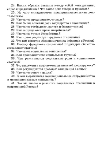 24. Каким образом связаны между собой конкуренция,
спрос и предложение? Что такое цена товара и прибыль?
25. Из чего складывается предпринимательская дея­
тельность?
26. Что такое предприятие, отрасль?
27. Как бы вы описали роль государства в экономике?
28. Что такое госбюджет, налоги и бюджет семьи?
29. Как защищаются права потребителя?
30. Что такое труд и безработица?
31. Как право регулирует трудовые отношения?
32. Что вам известно об экономических реформах в России?
33. Почему фундамент социальной структуры общества
составляют статусы?
34. Что такое социальные отношения?
35. Как проявляют себя социальные группы?
36. Чем различаются социальные роли и социальные
статусы?
37. Что такое семья и какие отношения в ней формируются?
38. Как регулируются правовые отношения в семье?
39. Что такое этнос и нация?
40. В чем выражаются межнациональное сотрудничество
и межнациональные конфликты?
41. Что вы знаете о развитии социальных отношений в
современной России?
 