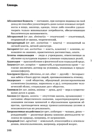 Словарь
Абсолютная бедность — состояние, при котором индивид на свой
доход не способен удовлетворить даже самые основные потреб­
ности в пище, жилище, одежде, тепле либо способен удовле­
творить только минимальные потребности, обеспечивающие
биологическую выживаемость.
Абстрактный (от лат. abstractio — отвлечение) — отвлеченный,
оторванный от жизни, теоретический.
Авторитарный (от лат. auctoritas — власть) — основанный на
личной власти, личной диктатуре.
Авторитет (от лат. auctoritas — власть, влияние) — влияние, ос­
нованное на знаниях, нравственных достоинствах, опыте.
Агенты социализации — люди и учреждения, ответственные за
обучение культурным нормам и усвоение социальных ролей.
Адаптация — приспособление к физической или социальной среде.
Акцепт (от лат. acceptus — принятый), в гражданском праве — со­
гласие заключить договор на условиях, указанных в предло­
жении (оферте).
Альтруизм (франц. altruisme, от лат. alter — другой) — бескорыст­
ная забота о благе других людей, противоположность эгоизму.
Андеркласс — слой общества, образуемый деклассированными
элементами (пьяницы, наркоманы и др.), потерявшими чело­
веческий облик; «социальное дно» общества.
Анимизм (от лат. anima, animus — душа, дух) — вера в существо­
вание духов и души.
Аномия (от франц. anomia — отсутствие закона, организации) —
состояние общественного сознания, характеризующееся раз­
ложением системы ценностей и обусловленное кризисом об­
щества, противоречием между провозглашенными целями и
невозможностью их реализовать.
Антропогенные воздействия (от греч. anthropos — человек, genes —
рождающий) — различные формы влияния деятельности че­
ловека на природу, например, ее загрязнение.
Аграрный (лат. agrarius) — земельный, относящийся к землевла­
дению, землепользованию, например, аграрный вопрос.
166
 