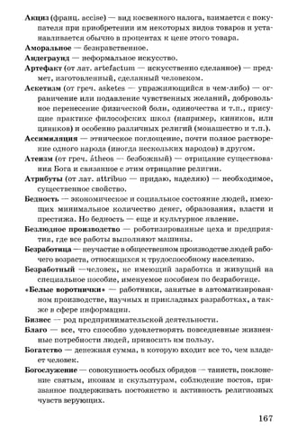 Акциз (франц. accise) — вид косвенного налога, взимается с поку­
пателя при приобретении им некоторых видов товаров и уста­
навливается обычно в процентах к цене этого товара.
Аморальное — безнравственное.
Андеграунд — неформальное искусство.
Артефакт (от лат. artefactum — искусственно сделанное) — пред­
мет, изготовленный, сделанный человеком.
Аскетизм (от греч. asketes — упражняющийся в чем-либо) — ог­
раничение или подавление чувственных желаний, доброволь­
ное перенесение физической боли, одиночества и т.п., прису­
щие практике философских школ (например, киников, или
циников) и особенно различных религий (монашество и т.п.).
Ассимиляция — этническое поглощение, почти полное растворе­
ние одного народа (иногда нескольких народов) в другом.
Атеизм (от греч. atheos — безбожный) — отрицание существова­
ния Бога и связанное с этим отрицание религии.
Атрибуты (от лат. attribuo — придаю, наделяю) — необходимое,
существенное свойство.
Бедность — экономическое и социальное состояние людей, имею­
щих минимальное количество денег, образования, власти и
престижа. Но бедность — еще и культурное явление.
Безлюдное производство — роботизированные цеха и предприя­
тия, где все работы выполняют машины.
Безработица — неучастие в общественном производстве людей рабо­
чего возраста, относящихся к трудоспособному населению.
Безработный —человек, не имеющий заработка и живущий на
специальное пособие, именуемое пособием по безработице.
«Белые воротнички» — работники, занятые в автоматизирован­
ном производстве, научных и прикладных разработках, а так­
же в сфере информации.
Бизнес — род предпринимательской деятельности.
Благо — все, что способно удовлетворять повседневные жизнен­
ные потребности людей, приносить им пользу.
Богатство — денежная сумма, в которую входит все то, чем владе­
ет человек.
Богослужение — совокупность особых обрядов — таинств, поклоне­
ние святым, иконам и скульптурам, соблюдение постов, при­
званное поддерживать постоянство и активность религиозных
чувств верующих.
167
 