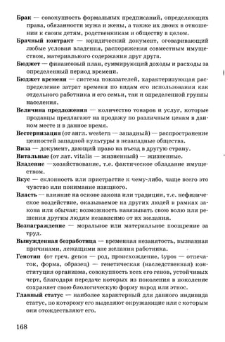 Брак — совокупность формальных предписаний, определяющих
права, обязанности мужа и жены, а также их двоих в отноше­
нии к своим детям, родственникам и обществу в целом.
Брачный контракт — юридический документ, оговаривающий
любые условия владения, распоряжения совместным имуще­
ством, материального содержания друг друга.
Бюджет — финансовый план, суммирующий доходы и расходы за
определенный период времени.
Бюджет времени — система показателей, характеризующая рас­
пределение затрат времени по видам его использования как
отдельного работника и его семьи, так и определенной группы
населения.
Величина предложения — количество товаров и услуг, которые
продавцы предлагают на продажу по различным ценам в дан­
ном месте и в данное время.
Вестернизация (от англ. western — западный) — распространение
ценностей западной культуры в незападные общества.
Виза — документ, дающий право на въезд в другую страну.
Витальные (от лат. vitalis — жизненный) — жизненные.
Владение —хозяйствование, т.е. фактическое обладание имуще­
ством.
Вкус — склонность или пристрастие к чему-либо, чаще всего это
чувство или понимание изящного.
Власть — влияние на основе закона или традиции, т.е. нефизиче­
ское воздействие, оказываемое на других людей в рамках за­
кона или обычая; возможность навязывать свою волю или ре­
шения другим людям независимо от их желания.
Вознаграждение — моральное или материальное поощрение за
труд.
Вынужденная безработица — временная незанятость, вызванная
причинами, лежащими вне желания работника.
Генотип (от греч. genos — род, происхождение, typos — отпеча­
ток, форма, образец) — генетическая (наследственная) кон­
ституция организма, совокупность всех его генов, устойчивых
черт, благодаря передаче которых из поколения в поколение
сохраняет свою биологическую форму народ или этнос.
Главный статус — наиболее характерный для данного индивида
статус, по которому его выделяют окружающие или с которым
они отождествляют его.
168
 