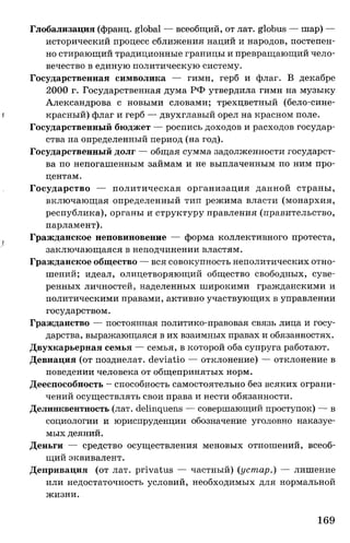 Глобализация (франц. global — всеобщий, от лат. globus — шар) —
исторический процесс сближения наций и народов, постепен­
но стирающий традиционные границы и превращающий чело­
вечество в единую политическую систему.
Государственная символика — гимн, герб и флаг. В декабре
2000 г. Государственная дума РФ утвердила гимн на музыку
Александрова с новыми словами; трехцветный (бело-сине-
| красный) флаг и герб — двухглавый орел на красном поле.
Государственный бюджет — роспись доходов и расходов государ­
ства на определенный период (на год).
Государственный долг — общая сумма задолженности государст­
ва по непогашенным займам и не выплаченным по ним про­
центам.
Государство — политическая организация данной страны,
включающая определенный тип режима власти (монархия,
республика), органы и структуру правления (правительство,
парламент).
( Гражданское неповиновение — форма коллективного протеста,
заключающаяся в неподчинении властям.
Гражданское общество — вся совокупность неполитических отно­
шений; идеал, олицетворяющий общество свободных, суве­
ренных личностей, наделенных широкими гражданскими и
политическими правами, активно участвующих в управлении
государством.
Гражданство — постоянная политико-правовая связь лица и госу­
дарства, выражающаяся в их взаимных правах и обязанностях.
Двухкарьерная семья — семья, в которой оба супруга работают.
Девиация (от позднелат. deviatio — отклонение) — отклонение в
поведении человека от общепринятых норм.
Дееспособность —способность самостоятельно без всяких ограни­
чений осуществлять свои права и нести обязанности.
Делинквентность (лат. delinquens — совершающий проступок) — в
социологии и юриспруденции обозначение уголовно наказуе­
мых деяний.
Деньги — средство осуществления меновых отношений, всеоб­
щий эквивалент.
Депривация (от лат. privatus — частный) (устар.) — лишение
или недостаточность условий, необходимых для нормальной
жизни.
169
 