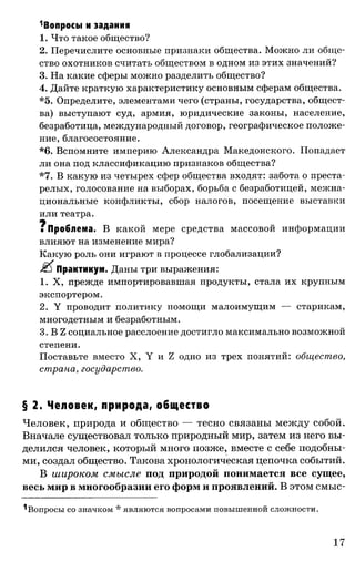 1Вопросы и задания
1. Что такое общество?
2. Перечислите основные признаки общества. Можно ли обще­
ство охотников считать обществом в одном из этих значений?
3. На какие сферы можно разделить общество?
4. Дайте краткую характеристику основным сферам общества.
*5. Определите, элементами чего (страны, государства, общест­
ва) выступают суд, армия, юридические законы, население,
безработица, международный договор, географическое положе­
ние, благосостояние.
*6. Вспомните империю Александра Македонского. Попадает
ли она под классификацию признаков общества?
*7. В какую из четырех сфер общества входят: забота о преста­
релых, голосование на выборах, борьба с безработицей, межна­
циональные конфликты, сбор налогов, посещение выставки
или театра.
щ
■ Проблема. В какой мере средства массовой информации
влияют на изменение мира?
Какую роль они играют в процессе глобализации?
Практикум. Даны три выражения:
1.Х, прежде импортировавшая продукты, стала их крупным
экспортером.
2. Y проводит политику помощи малоимущим — старикам,
многодетным и безработным.
3. В Z социальное расслоение достигло максимально возможной
степени.
Поставьте вместо X, Y и Z одно из трех понятий: общество,
страна, государство.
§ 2. Человек, природа, общество
Человек, природа и общество — тесно связаны между собой.
Вначале существовал только природный мир, затем из него вы­
делился человек, который много позже, вместе с себе подобны­
ми, создал общество. Такова хронологическая цепочка событий.
В широком смысле под природой понимается все сущее,
весь мир в многообразии его форм и проявлений. В этом смыс-
^Вопросы со значком * являются вопросами повыш енной слож ности.
17
 
