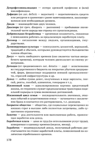 Депрофессионализация — потеря прежней профессии и (или)
квалификации.
Дефицит (от лат. deficit — недостает) — недостаточность средств
или ресурсов в сравнении с ранее намечавшимися, запланиро­
ванным или необходимым уровнем.
Диада — взаимодействие двух человек.
Диаспора (от греч. diaspora — рассеяние) — пребывание значи­
тельной части народа вне страны его происхождения.
Добровольная безработица — временная незанятость, связанная
с нежеланием работать за предлагаемую заработную плату.
Договор — соглашение между людьми, организациями, госу­
дарствами.
Доминирующая культура — совокупность ценностей, верований,
традиций и обычаев, которыми руководствуется большинство
членов общества.
Досуг — часть свободного времени (оно является частью внера­
бочего времени), которым человек располагает по своему ус­
мотрению.
Дотация (от средневекового лат. dotatio — дар) — ассигнования
из государственного бюджета на покрытие убытков предприя­
тий, фирм, финансовые поддержки военной промышленнос­
ти, отраслей инфраструктуры и др.
Доход — любая сумма денег, полученных в виде зарплаты, пен­
сий, ренты, пособий, алиментов, гонораров и т.д.
Жизненный план — идеализированная картина предстоящей
жизни, ее стержнем служит предполагаемая траектория соци­
альной карьеры и сумма возможных достижений.
Жизненный цикл семьи — последовательность значимых, этап­
ных событий в существовании семьи — начинается с заключе­
ния брака и кончается его расторжением, т.е. разводом.
Закрытое общество — общество, где социальные перемещения из
низших страт в высшие либо полностью запрещены, либо су­
щественно ограничены.
Занятие — род деятельности или выполняемая работа, принося­
щая заработок или доход.
Заработная плата — цена за труд (за использование услуг труда),
измеряемая в единицу времени (неделя, месяц).
Заработок — индивидуальный доход, получаемый рабочим; рас­
считывается по ставке заработной платы, помноженной на ко­
личество отработанного времени.
170
 