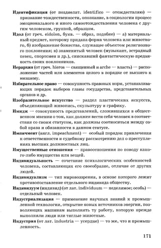 Идентификация (от позднелат. identifico — отождествляю) —
признание тождественности, опознание, в социологии процесс
эмоционального и иного самоотождествления человека с дру­
гим человеком, группой, образцом.
Идол (от греч. eidolon, букв. — образ, подобие) — а) материаль­
ный предмет, которому придана форма человека или животно­
го, б) изображение божества, служащее объектом религиозно­
го поклонения; в) знаменитый человек (музыкант, эстрадный
певец, спортсмен и др.), снискавший фантастическую предан­
ность своих поклонников.
Иерархия (от греч. hieros — священный и arche — власть) — распо­
ложение частей или элементов целого в порядке от высшего к
низшему.
Избирательное право — совокупность правовых норм, устанавлива­
ющих порядок выборов главы государства, представительных
органов и др.
Изобразительное искусство — раздел пластических искусств,
объединяющий живопись, скульптуру и графику.
Имидж — совокупность представлений, сложившихся в общест­
венном мнении о том, как должен вести себя человек в соответ­
ствии со своим статусом, как должны соотноситься между со­
бой права и обязанности в данном статусе.
Импичмент (англ. impeachment) — особый порядок привлечения
к ответственности и судебному рассмотрению дел о преступле­
ниях высших должностных лиц.
Имущественные отношения — правоотношения по поводу како­
го-либо имущества или вещей.
Индивидуальность — сочетание психологических особенностей
человека, составляющих его своеобразие, отличие от других
людей.
Индивидуализм — тип мировоззрения, в основе которого лежит
противопоставление отдельного индивида обществу.
Индивидуум (индивид) (от лат. individuum — неделимое; особь) —
отдельный человек.
Индустриализация — применение научных знаний к промыш­
ленной технологии, открытие новых источников энергии, поз­
воляющих машинам выполнять ту работу, которую прежде
выполняли люди или тяглые животные.
Индустрия (от лат. industria — усердие) — то же, что и промыш­
ленность.
171
 
