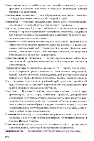 Инвестиции (нем. investition, от лат. investio — одеваю) — долго­
срочные вложения капитала в отрасли экономики внутри
страны и за границей.
Инноватика, инновация — новообразование, открытие, создание
и внедрение новых технологий, теорий и идей.
Инноватор — человек, придумавший новое дело, удовлетворяю­
щее какую-то потребность и приносящее прибыль.
Институт социальный (от лат. institutum — установление, учреж­
дение) — приспособительное устройство общества, созданное
для удовлетворения его важнейших потребностей и регулиру­
емое сводом социальных норм.
Интернет — глобальная компьютерная сеть, где вы можете полу­
чить ответы на многие интересующие вас вопросы, а также от­
крыть собственный сайт (страничку) и таким образом, воз­
можно, познакомиться со своими сверстниками, живущими в
России далеко от вас или за рубежом.
Информационное общество — постиндустриальное общество,
где основной производительной силой выступают знания и
информация.
Инфраструктура социальная (от лат. infra — ниже, под и struc-
tura — строение, расположение) — совокупность сооружений,
зданий, систем и служб, необходимых для функционирования
социальной сферы (школы, больницы, театры, стадионы и др.).
Иск — исковое заявление в судебный арбитраж или третейский
суд, обращение за защитой нарушенного, оспариваемого пра­
ва или охраняемого законом интереса.
Искусство — 1) художественное творчество в целом: литература,
архитектура, скульптура, живопись, графика, декоративно­
прикладное искусство, музыка, танец, театр, кино и другие раз­
новидности человеческой деятельности, объединяемые в каче­
стве художественно-образных форм освоения мира; 2) только
изобразительное искусство; 3) высокая степень умения, мастер­
ства в любой сфере деятельности.
Исповедь (покаяние) — раскрытие верующим своих грехов свя­
щеннику и получение от него прощения («отпущение грехов»)
именем Иисуса Христа.
Исполнитель (производитель или изготовитель) — организация
или гражданин, имеющий статус предпринимателя.
Казнокрадство — расхищение государственного имущества.
172
 