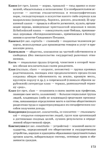 Канон (от греч. капоп — норма, правило) — свод правил и поло­
жений, обязательных к исполнению: 1) в изобразительном ис­
кусстве — система стилистических и иконографических
норм, господствующих в искусстве какого-либо периода или
направления (например, барокко, рококо, реализм); 2) цер­
ковный канон — правила в области догматики, культа, органи­
зации церкви, возведенные христианской церковью в закон;
3) библейский канон — совокупность книг Библии, признавае­
мых церковью «боговдохновенными», применяемых в богослу­
жении в качестве Священного Писания.
Капитал (от лат. capitalis — главный) — созданные человеком ре­
сурсы, используемые для производства товаров и услуг и при­
носящие доход.
Капитализм — общество, основанное на частной собственности и
свободных (без вмешательства государства) рыночных отно­
шениях.
Каста — социальная группа (страта), членством в которой чело­
век обязан исключительно своим рождением.
Клан (галльск. clann — отпрыск, потомство) — группа кровных
родственников, носящих имя предполагаемого предка (клан
сохранял общую собственность на землю, кровную месть,
круговую поруку и др.); в современной (главным образом за­
рубежной) литературе клан — термин, равнозначный терми­
ну «род».
Класс (от греч. class — оставшиеся в своем звании или профессии,
знающие свое место, положение) — большая социальная группа
людей, владеющих (либо не владеющих) средствами производ­
ства, занимающая определенное место в системе общественного
разделения труда и характеризующаяся их специфическим спо­
собом получения дохода.
Конкуренция (позднелат. concurrentia, от concurrere — сталкивать­
ся) — открытое соперничество людей, групп или организаций
в достижении сходных целей, лучших результатов в опреде­
ленной общественной сфере.
Конституция (от лат. constitutio — устройство) — основной закон го­
сударства, определяющий его общественное и государственное
устройство, порядок и принципы образования представительных
органов власти, избирательную систему, основные права и обя­
занности граждан.
173
 