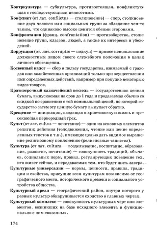 Контркультура — субкультура, противостоящая, конфликтую­
щая с господствующими ценностями.
Конфликт (от лат. conflictus — столкновение) — спор, столкнове­
ние двух человек или социальных групп за обладание чем-то
таким, что одинаково высоко ценится обеими сторонами.
Конфронтация (франц. confrontation) — противоборство, столк­
новение групп, классов, людей, а также их интересов и убеж­
дений.
Коррупция (от. лат. corruptio — подкуп) — прямое использование
должностным лицом своего служебного положения в целях
личного обогащения.
Косвенный налог — сбор в пользу государства, взимаемый с граж­
дан или хозяйственных организаций только при осуществлении
ими определенных действий, например при покупке некоторых
видов товаров.
Краткосрочный казначейский вексель — государственная ценная
бумага, выпускаемая на срок до 1 года и продаваемая обычно со
скидкой по сравнению с той номинальной ценой, по которой го­
сударство затем эту ценную бумагу выкупает обратно.
Крещение — инициация, вводящая в христианскую жизнь и пре­
секающая первородный грех.
Культ (от лат. cultus — почитание) — один из основных элементов
религии; действия (телодвижения, чтение или пение опреде­
ленных текстов и т.п.), имеющие целью дать видимое выраже­
ние религиозному поклонению (религиозные таинства).
Культура (от лат. cultura — возделывание, воспитание, образова­
ние, развитие, почитание) — совокупность традиций, обыча­
ев, социальных норм, правил, регулирующих поведение тех,
кто живет сейчас, и передаваемых тем, кто будет жить завтра.
Культурные универсалии — нормы, ценности, правила, тради­
ции и свойства, присущие всем культурам независимо от гео­
графического места, исторического времени и социального ус­
тройства общества.
Культурный ареал — географический район, внутри которого у
разных культур обнаруживается сходство в главных чертах.
Культурный комплекс — совокупность культурных черт или эле­
ментов, возникших на базе исходного элемента и функцио­
нально с ним связанных.
174
 