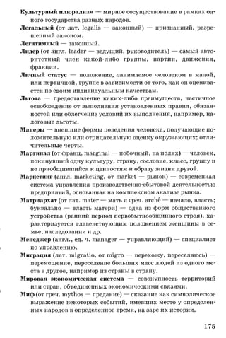 Культурный плюрализм — мирное сосуществование в рамках од­
ного государства разных народов.
Легальный (от лат. legalis — законный) — признанный, разре­
шенный законом.
Легитимный — законный.
Лидер (от англ. leader — ведущий, руководитель) — самый авто­
ритетный член какой-либо группы, партии, движения,
фракции.
Личный статус — положение, занимаемое человеком в малой,
или первичной, группе в зависимости от того, как он оценива­
ется по своим индивидуальным качествам.
Льгота — предоставление каких-либо преимуществ, частичное
освобождение от выполнения установленных правил, обязан­
ностей или облегчение условий их выполнения, например, на­
логовые льготы.
Манеры — внешние формы поведения человека, получающие по­
ложительную или отрицательную оценку окружающих; отли­
чительные черты.
Маргинал (от франц. marginal — побочный, на полях) — человек,
покинувший одну культуру, страну, сословие, класс, группу и
не приобщившийся к ценностям и образу жизни другой.
Маркетинг (англ. marketing, от market — рынок) — современная
система управления производственно-сбытовой деятельностью
предприятий, основанная на комплексном анализе рынка.
Матриархат (от лат. mater — мать и греч. arche — начало, власть;
буквально — власть матери) — одна из форм общественного
устройства (ранний период первобытнообщинного строя), ха­
рактеризуется главенствующим положением женщины в се­
мье, наследовании и др.
Менеджер (англ., ед. ч. manager — управляющий) — специалист
по управлению.
Миграция (лат. migratio, от migro — перехожу, переселяюсь) —
перемещение, переселение больших масс людей из одного ме­
ста в другое, например из страны в страну.
Мировая экономическая система — совокупность территорий
или стран, объединенных экономическими связями.
Миф (от греч. mythos — предание) — сказание как символическое
выражение некоторых событий, имевших место у определен­
ных народов в определенное время, на заре их истории.
175
 