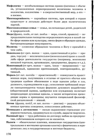 Мифология — всеобъемлющая система правил (начиная с обыча­
ев, установленных первопредками) включения человека в
коллектив, коллектива — в сверхъестественный мир, а его —
в космос.
Многопартийность — партийная система, при которой в стране
существует и легально действует более двух политических
партий.
Многопоколенная семья — семья, включающая детей, родителей
и прародителей.
Мода (франц. mode, от лат. modus — мера, способ, правило) — не­
продолжительное господство определенного вкуса в какой-ли-
бо сфере жизни или культуры, смена форм и образцов одежды,
быстропроходящая популярность.
Молитва — словесное обращение человека к Богу с просьбой о
чем-либо.
Монополия (от греч. monos — один, единственный и poleo — про­
даю, торгую) — исключительное (монопольное) право в какой-
либо сфере деятельности государства (например, монополия
внешней торговли, организации, предприятия, фирмы и т.д.).
Монотонный (от греч. monos — один, tonos — напряжение) — од­
нообразный, одинаково протекающий, повторяющийся, ру­
тинный.
Мораль (от лат. moralis — нравственный) — совокупность нравст­
венных норм, получивших в отличие от простого обычая или
традиции идейное обоснование в виде идеалов добра и зла,
должного, справедливости и др.; исполнение требований мора­
ли санкционируется только формами духовного воздействия
(общественной оценки, одобрения или осуждения); включает
непреходящие духовные идеалы, а также исторически прехо­
дящие нормы и принципы; изучается специальной философ­
ской дисциплиной — этикой.
Мотив (франц. motif, от лат. moveo — двигаю) — разумно объяс­
ненная причина поведения, осмысленное действие.
Мотивация к достижению — сильно выраженное стремление усо­
вершенствоваться, продвинуться по службе, вырасти творчески.
Наемный труд — труд работника по договору найма на предприя­
тии, собственником которого он не является.
Налоги — обязательные платежи, взимаемые государством (цен­
тральными и местными органами власти) с физических и юри­
дических лиц в государственные и местные бюджеты.
176
 