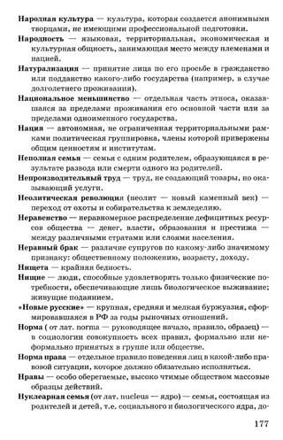 Народная культура — культура, которая создается анонимными
творцами, не имеющими профессиональной подготовки.
Народность — языковая, территориальная, экономическая и
культурная общность, занимающая место между племенами и
нацией.
Натурализация — принятие лица по его просьбе в гражданство
или подданство какого-либо государства (например, в случае
долголетнего проживания).
Национальное меньшинство — отдельная часть этноса, оказав­
шаяся за пределами проживания его основной части или за
пределами одноименного государства.
Нация — автономная, не ограниченная территориальными рам­
ками политическая группировка, члены которой привержены
общим ценностям и институтам.
Неполная семья — семья с одним родителем, образующаяся в ре­
зультате развода или смерти одного из родителей.
Непроизводительный труд — труд, не создающий товары, но ока­
зывающий услуги.
Неолитическая революция (неолит — новый каменный век) —
переход от охоты и собирательства к земледелию.
Неравенство — неравномерное распределение дефицитных ресур­
сов общества — денег, власти, образования и престижа —
между различными стратами или слоями населения.
Неравный брак — различие супругов по какому-либо значимому
признаку: общественному положению, возрасту, доходу.
Нищета — крайняя бедность.
Нищие — люди, способные удовлетворять только физические по­
требности, обеспечивающие лишь биологическое выживание;
живущие подаянием.
«Новые русские» — крупная, средняя и мелкая буржуазия, сфор­
мировавшаяся в РФ за годы рыночных отношений.
Норма ( от лат. norma — руководящее начало, правило, образец) —
в социологии совокупность всех правил, формально или не­
формально принятых в группе или обществе.
Норма права — отдельное правило поведения лиц в какой-либо пра­
вовой ситуации, которое должно обязательно исполняться.
Нравы — особо оберегаемые, высоко чтимые обществом массовые
образцы действий.
Нуклеарная семья (от лат. nucleus — ядро) — семья, состоящая из
родителей и детей, т.е. социального и биологического ядра, до­
177
 