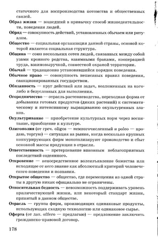 статочного для воспроизводства потомства и общественных
связей.
Образ жизни — вошедший в привычку способ жизнедеятельнос­
ти, поведения людей.
Обряд — совокупность действий, установленных обычаем или риту­
алом.
Общество — социальная организация данной страны, основой ко­
торой является социальная структура.
Община — союз нескольких сотен людей, связанных между собой
узами кровного родства, взаимными браками, кооперацией
труда, взаимовыручкой, совместной охраной территории.
Обычай — традиционно установившийся порядок поведения.
Обычное право — совокупность неписаных правил поведения,
санкционированных государством.
Обязанность — круг действий или задач, возложенных на кого-
либо и безусловных для выполнения.
Огородничество — отрасль растениеводства, переходная форма от
добывания готовых продуктов (диких растений) к системати­
ческому и интенсивному выращиванию окультуренных зла­
ков.
Окультуривание — приобретение культурных норм через воспи­
тание, приобщение к культуре.
Олигополия (от греч. oligos — немногочисленный и poleo — про­
даю, торгую) — ситуация на рынке, когда несколько крупных
конкурирующих фирм монополизируют производство и сбыт
основной массы продукции в отрасли.
Ответственность — претерпевание виновным неблагоприятных
последствий содеянного.
Откровение — непосредственное волеизъявление божества или
исходящее от него знание как абсолютный критерий человече­
ского поведения и познания.
Открытое общество — общество, где перемещения из одной стра­
ты в другую никак официально не ограничены.
Относительная бедность — невозможность поддерживать уровень
приличествующей жизни, или некоторый стандарт жизни,
принятый в данном обществе.
Отрасль — группа фирм, производящих одинаковые продукты,
использующих сходную технологию или одинаковое сырье.
Оферта (от лат. offero — предлагаю) — предложение заключить
гражданско-правовой договор.
178
 