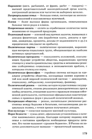 Парламент (англ. parliament, от франц. parler — говорить) —
высший представительный законодательный орган власти,
построенный целиком или частично на выборных началах.
Патриархальная семья — большая семья, состоящая из несколь­
ких поколений и возглавляемая мужчиной.
Племя — более высокая форма организации, охватывающая
большое число родов и кланов.
Повременная оплата — оплата за отработанное количество часов
независимо от созданной продукции.
Подоходный налог — основной вид прямых налогов, взимаемых с
доходов физических лиц (заработная плата, доплаты и пре­
мии, дивиденды, проценты, доходы от недвижимости и др.) и
юридических лиц (налог на прибыль).
Политическая партия — политическая организация, выражаю­
щая интересы социальных групп, объединяющая их наиболее
активных представителей.
Политическая программа — совокупность положений, описыва­
ющих будущее устройство общества, выражающих критику
стоящего у власти правительства; средства и механизмы реше­
ния злободневных социальных и экономических проблем, с
которыми столкнулся народ.
Политическая философия — стройная система взглядов на иде­
альное устройство общества, восходящая своими корнями к
той или иной мировой политической системе — демократии,
социализму, либерализму, консерватизму, фашизму.
Политический режим — система методов осуществления государ­
ственной власти, степень реализации демократических прав и
свобод личности, отношение власти к правовым основам собст­
венной деятельности, соотношение официальных конституци­
онных и правовых форм с реальной политической жизнью.
Поляризация общества — резкое, значительное увеличение рас­
стояния между бедными и богатыми, составляющими два со­
циальных полюса, с точки зрения получаемых доходов.
Поп-культура — сленговое название массовой культуры.
Порог бедности — сумма денег, официально установленная в каче­
стве минимального дохода, благодаря которому индивид или
семья в состоянии приобрести необходимые продукты пита­
ния. Его также называют «уровнем бедности». В России он по­
лучил дополнительное название — прожиточный минимум.
179
 