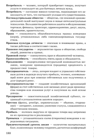 Потребитель — человек, который приобретает товары, получает
услуги и использует их для бытовых личных нужд.
Потребность — состояние живого существа, выражающее его за­
висимость от того, что составляет условия его существования.
Постиндустриальное общество — общество, где основной произво­
дительной силой выступают наука и новые интеллектуальные
технологии. Большинство работников заняты в обслуживании:
торговля, финансы, транспорт, здравоохранение, досуг, наука,
образование, правительство.
Право — совокупность общеобязательных правил поведения
(норм), установленных либо санкционированных государ­
ством.
Правовая культура личности — значение и понимание права, а
также действия в соответствии с ними.
Правовое государство — верховенство права в обществе, свобода
людей, равенство в правах.
Правовой статус — совокупность прав и обязанностей человека.
Правоспособность — способность иметь права и обязанности.
Предложение — подкрепленное натуральной возможностью же­
лание, намерение производителя (продавца) предложить к
продаже свои товары.
Предприниматель — лицо, которое владеет и управляет собствен­
ным делом в надежде получить прибыль, человек, основываю­
щий новое дело при помощи собственных или полученных в
долг (кредит) денег.
Предпринимательство — создание хозяйственных организаций
(фирм) за счет собственных или заемных денег ради производ­
ства товаров или оказания услуг и получения на этой основе
дохода.
Предприятие — самостоятельный хозяйственный субъект, со­
зданный в установленном законом порядке.
Престиж (франц. prestige, первоначально — обаяние, очарова­
ние) — авторитет, влияние; уважение статуса, сложившееся в
общественном мнении.
Прибыль — излишек выручки от продажи товара над затратами
на их производство и реализацию.
Привычки — установившаяся схема (стереотип) поведения в оп­
ределенных ситуациях.
Приличествующий уровень жизни — количество материальных
благ, позволяющих человеку сохранять достаточно комфортный
180
 