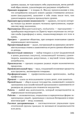 уровень жизни, не чувствовать себя ущемленным, вести достой­
ный образ жизни, удовлетворяя все разумные потребности.
Принцип иерархии — в теории А. Маслоу предположение о том,
что потребности каждого нового уровня становятся актуаль­
ными (насущными), заявляют о себе лишь после того, как
удовлетворены запросы предыдущего уровня.
Принцип презумпции невиновности — правило, согласно которо­
му только суд может назвать человека преступником, опреде­
лив ему меру наказания.
Причащение (Евхаристия) (греч. eucharistia — причащение) —
приобщение верующего ко Христу через вкушение на литур­
гии хлеба (просфоры) и вина, символизирующих его тело и
кровь.
Прогресс — развитие общества, при котором позитивные сдвиги
перевешивают негативные.
Прогрессивныйналог — налог, построенный на принципе увеличе­
ния налоговых ставок в зависимости от роста уровня облагаемо­
го дохода.
Прожиточный минимум — набор товаров и услуг (выраженный
в ценах реальных покупок), позволяющий человеку удовле­
творять минимально допустимые, с научной точки зрения,
потребности.
Производство — процесс создания разных видов экономических
продуктов.
Производительный труд — труд, создающий осязаемые продукты
или предметы, являющиеся товарами.
Профориентация — профессиональная ориентация, выбор
профессии.
Процент — плата за использование чужих денег, или капитала.
Прямой налог — сбор в пользу государства, взимаемый с каждого
гражданина или хозяйственной организации в зависимости от
размеров их доходов или стоимости имущества.
Работа — любой вид деятельности, который осуществляется за
определенное вознаграждение.
Рабство — экономическая, социальная и юридическая форма за­
крепощения людей, граничащая с полным бесправием и нера­
венством (раб — вещь хозяина).
Расовая дискриминация — систематическое ущемление прав
этнической группы граждан по мотивам ее национальности
или расы.
181
 