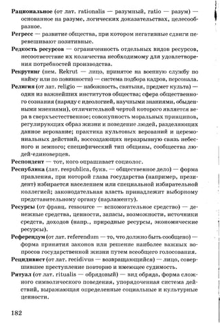 Рациональное (от лат. rationalis — разумный, ratio — разум) —
основанное на разуме, логических доказательствах, целесооб­
разное.
Регресс — развитие общества, при котором негативные сдвиги пе­
ревешивают позитивные.
Редкость ресурсов — ограниченность отдельных видов ресурсов,
несоответствие их количества необходимому для удовлетворе­
ния потребностей производства.
Рекрутинг (нем. Rekrut — лицо, принятое на военную службу по
найму или по повинности) — система подбора кадров, персонала.
Религия (от лат. religio — набожность, святыня, предмет культа) —
один из важнейших институтов общества; сфера общественно­
го сознания (наряду с идеологией, научными знаниями, обыден­
ными мнениями), отличительной чертой которого является ве­
ра в сверхъестественное; совокупность моральных принципов,
регулирующих образ жизни и поведение людей, разделяющих
данное верование; практика культовых верований и церемо­
ниальных действий, воссоздающих неразрывную связь небес­
ного и земного; специфический тип общины, сообщества лю-
дей-единоверцев.
Респондент — тот, кого опрашивает социолог.
Республика (лат. respublica, букв. — общественное дело) — форма
правления, при которой глава государства (например, прези­
дент) избирается населением или специальной избирательной
коллегией; законодательная власть принадлежит выборному
представительному органу (парламенту).
Ресурсы (от франц. ressource — вспомогательное средство) — де­
нежные средства, ценности, запасы, возможности, источники
средств, доходов (напр., природные ресурсы, экономические
ресурсы).
Референдум(от лат. referendum — то, что должно быть сообщено) —
форма принятия законов или решение наиболее важных во­
просов государственной жизни путем всеобщего голосования.
Рецидивист (от лат. recidivus — возвращающийся) — лицо, совер­
шившее преступление повторно и имеющее судимость.
Ритуал (от лат. ritualis — обрядовый) — вид обряда, форма слож­
ного символического поведения, упорядоченная система дей­
ствий, выражающая определенные социальные и культурные
ценности.
182
 