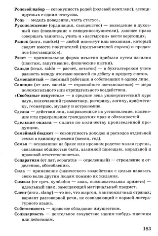 Ролевой набор — совокупность ролей (ролевой комплекс), ассоци­
ируемых с одним статусом.
Роль — модель поведения, часть статуса.
Рукоположение (ординация, священство) — возведение в духов­
ный сан (посвящение в священнослужители), дающее право
совершать таинства, учить и «пастырски» вести верующих.
Рынок (англ. market) — любой институт или механизм, который
сводит вместе покупателей (предъявителей спроса) и продав­
цов (поставщиков).
Рэкет — криминальная форма изъятия прибыли путем насилия
(шантаж, запугивание, физические пытки).
Сальдо (итал. saldo — расчет, остаток) — в бухгалтерском учете
разность между итогами записей по дебету и кредиту счетов.
Самонанятый — наемный работник и собственник в одном лице.
Санкция (от лат. sanctio — строжайшее постановление) — мера
положительного или отрицательного воздействия.
«Свободные искусства» — в средние века университетский курс
наук, включавший грамматику, риторику, логику, арифмети­
ку, геометрию, музыку и астрономию.
Сделка — действия лиц, направленные на установление, измене­
ние или прекращение гражданских прав и обязанностей.
Сдельная оплата — оплата по количеству произведенной про­
дукции.
Семейный бюджет — совокупность доходов и расходов отдельной
семьи в единицу времени (месяц, год).
Семья — основанная на браке или кровном родстве малая группа,
связанная общностью быта, взаимной помощью, моральной и
правовой ответственностью.
Сепаратизм (от лат. separatus — отделенный) — стремление к от­
делению, обособлению.
Сила — применение физического воздействия с целью навязать
свою волю другим людям помимо их желания.
Символ (от греч. symbolon — знак, опознавательная примета) —
идеальный знак, замещающий материальный предмет.
Сленг (англ. slang) — то же, что жаргон, в англоязычных странах;
вариант разговорной речи, не совпадающий с нормой литера­
турного языка.
Собственность — правовое обладание имуществом.
Солидарность — деятельное сочувствие каким-нибудь мнениям
или действиям.
183
 