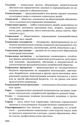 Сословие — социальная группа, обладающая закрепленными
обычаем или юридическим законом и передаваемыми по на­
следству правами и обязанностями.
Социализация — продолжающийся всю жизнь процесс усвоения
культурных норм и освоения социальных ролей.
Социализм — общество, основанное на общественной собственно­
сти и плановом регулировании экономики.
Социальная группа — любая совокупность людей, выделенных по
социально значимым критериям (пол, возраст, националь­
ность, раса, профессия, место жительства, доход, власть, обра­
зование и др.).
Социальное — общественное, порожденное взаимодействием
больших масс людей.
Социальное государство — государство, ориентированное на ак­
тивную материальную помощь социально незащищенных сло­
ев (матерей-одиночек, малоимущих, детей, инвалидов и др.).
Социальное расслоение — процесс (и его результат) образования
слоев среди населения.
Социальные институты — исторически сложившиеся, устойчи­
вые формы организации совместной деятельности, регулируе­
мой нормами, традициями, обычаями и направленной на
удовлетворение фундаментальных потребностей общества.
Социальные программы — финансируемые из государственного
бюджета мероприятия по поддержке малоимущих, престаре­
лых, безработных, инвалидов и других групп населения, мате­
риальный уровень благосостояния которых находится у черты
или за чертой абсолютной бедности, т.е. на уровне или ниже
прожиточного минимума.
Социальный состав населения — совокупность больших социаль­
ных групп.
Спрос — подкрепленное денежной возможностью желание, наме­
рение покупателей, потребителей приобрести данный товар.
Статус — социальная позиция (положение) индивида в группе
или обществе.
Страна — часть света или территории, имеющая определенные
границы и пользующаяся государственным суверенитетом.
Стратификация (от лат. stratum — слой и ...фикация, т.е. устрой­
ство) — расположение социальных слоев (групп) сверху вниз
по признаку неравенства в доходах, уровне образования, объе­
ме власти, профессиональном престиже.
184
 