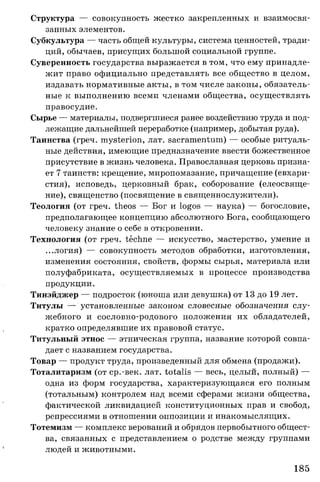 Структура — совокупность жестко закрепленных и взаимосвя­
занных элементов.
Субкультура — часть общей культуры, система ценностей, тради­
ций, обычаев, присущих большой социальной группе.
Суверенность государства выражается в том, что ему принадле­
жит право официально представлять все общество в целом,
издавать нормативные акты, в том числе законы, обязатель­
ные к выполнению всеми членами общества, осуществлять
правосудие.
Сырье — материалы, подвергшиеся ранее воздействию труда и под­
лежащие дальнейшей переработке (например, добытая руда).
Таинства (греч. mysterion, лат. sacramentum) — особые ритуаль­
ные действия, имеющие предназначение ввести божественное
присутствие в жизнь человека. Православная церковь призна­
ет 7 таинств: крещение, миропомазание, причащение (евхари­
стия), исповедь, церковный брак, соборование (елеосвяще­
ние), священство (посвящение в священнослужители).
Теология (от греч. theos — Бог и logos — наука) — богословие,
предполагающее концепцию абсолютного Бога, сообщающего
человеку знание о себе в откровении.
Технология (от греч. techne — искусство, мастерство, умение и
...логия) — совокупность методов обработки, изготовления,
изменения состояния, свойств, формы сырья, материала или
полуфабриката, осуществляемых в процессе производства
продукции.
Тинэйджер — подросток (юноша или девушка) от 13 до 19 лет.
Титулы — установленные законом словесные обозначения слу­
жебного и сословно-родового положения их обладателей,
кратко определявшие их правовой статус.
Титульный этнос — этническая группа, название которой совпа­
дает с названием государства.
Товар — продукт труда, произведенный для обмена (продажи).
Тоталитаризм (от ср.-век. лат. totalis — весь, целый, полный) —
одна из форм государства, характеризующаяся его полным
(тотальным) контролем над всеми сферами жизни общества,
фактической ликвидацией конституционных прав и свобод,
репрессиями в отношении оппозиции и инакомыслящих.
Тотемизм — комплекс верований и обрядов первобытного общест­
ва, связанных с представлением о родстве между группами
людей и животными.
185
 