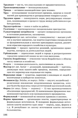 Традиция — все то, что унаследовано от предшественников.
Транснациональные — межнациональные.
Триада — активное взаимодействие трех человек.
Труд — использование человеческого времени, энергии и способ­
ностей для производства и распределения товаров и услуг.
Трудовое право — совокупность норм, регулирующих отноше­
ния, возникающие в процессе труда между работником и ра­
ботодателем.
Трудоустройство — поиск и найм на работу.
Увлечение — кратковременное эмоциональное пристрастие.
Удовлетворение потребности — процесс возвращения организма
в состояние равновесия, насыщения.
Университет (от лат. universitas — совокупность) — высшее учеб­
ное и научное заведение, где ведется подготовка специалистов
по фундаментальным и многим прикладным наукам, различ­
ным отраслям народного хозяйства и культуры.
Управление — процесс принятия решений, организация произ­
водства, контроль за деятельностью людей.
Урбанизация — переселение людей в города и распространение
городских ценностей жизни на все слои населения.
Уровень безработицы — отношение числа безработных к общему
числу занятых в хозяйстве.
Услуги — полезная деятельность, выполненная за деньги.
Фактор (от лат. factor — делающий, производящий) — причина,
движущая сила какого-либо процесса, явления, определяю­
щая его характер или отдельные его черты.
Феральные люди — существа, выросшие в изоляции от людей и
воспитанные в сообществе животных.
Фетишизм (фр. fetiche, от португ. feitio — амулет; волшебство) —
религиозное поклонение неодушевленным предметам, кото­
рые будто бы наделены сверхъестественной магической силой.
Фирма (от итал. firma — подпись) — 1) тип производственного
объединения предприятий; 2) наименование (фирменное наи­
менование) торгового или промышленного предприятия.
Формальный — основанный на писаных правилах и законах.
Формы правления — организация власти, характеризуемая ее
формальным источником. В монархии формальным источ­
ником власти является одно лицо — король, царь, фараон и
т.д. В республике по закону источником власти является
большинство.
186
 