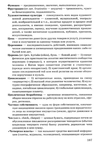 Функция — предназначение, значение, выполняемая роль.
Фрустрация (от лат. frustratio — неудача) — тревожность, чувст­
во безысходности, подавленность.
Художественная культура — совокупность всех видов художест­
венной деятельности — словесной, музыкальной, театраль­
ной, изобразительной и т.п., включая продукт и процесс этой
деятельности, а именно созидание, хранение, распростране­
ние, восприятие, оценку, изучение художественных произве­
дений, а также воспитание художников, публики, критиков,
искусствоведов.
Цена — количество денег (или других товаров и услуг), уплачива­
емое и получаемое за единицу товара или услуги.
Церемония — последовательность действий, имеющих символи­
ческое значение и посвященных празднованию каких-либо со­
бытий или дат.
Церковь (от греч. kyriake (oikia), букв. — божий дом) — 1) специ­
фическое для христианства понятие мистического сообщества
верующих («верных»), в котором осуществляется единение
человека с Богом через совместное участие в «таинствах»
(прежде всего евхаристии); 2) христианский храм; 3) органи­
зация последователей той или иной религии на основе общно­
сти вероучения и культа.
Цивилизация — 1) историческая эпоха, пришедшая на смену
«варварству»; 2) высший этап развития человечества; 3) куль-
турно-географическое образование, например, восточная, за­
падная, китайская цивилизации; 4) глобальная цивилизация,
охватывающая планету.
Циклическая безработица — временная незанятость, связанная
общим низким спросом на рабочую силу во всех отраслях, сфе­
рах, регионах.
Частная собственность — одна из форм собственности, означаю­
щая защищенное законом право гражданина или юридическо­
го лица на конкретное имущество (землю, другое движимое и
недвижимое имущество).
Чек (англ. check, cheque) — ценная бумага, содержащая ничем не
обусловленное письменное распоряжение чекодателя (обычно
владельца текущего счета) банку уплатить держателю чека
указанную в нем сумму.
«Четвертая власть» — так называют средства массовой информа­
ции (газеты, журналы, телевидение), оказывающие огромное
187
 